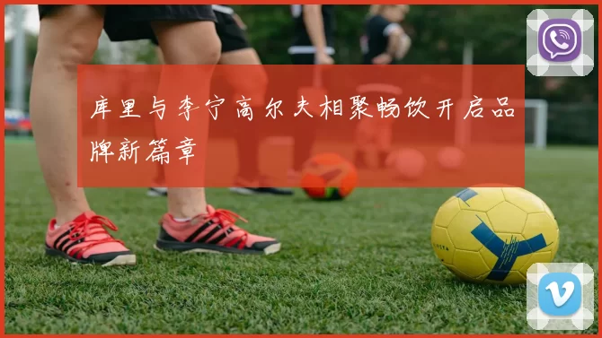 库里与李宁高尔夫相聚畅饮开启品牌新篇章