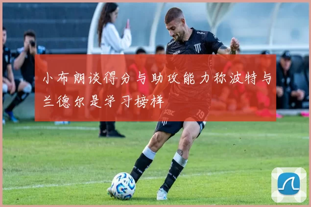 小布朗谈得分与助攻能力称波特与兰德尔是学习榜样