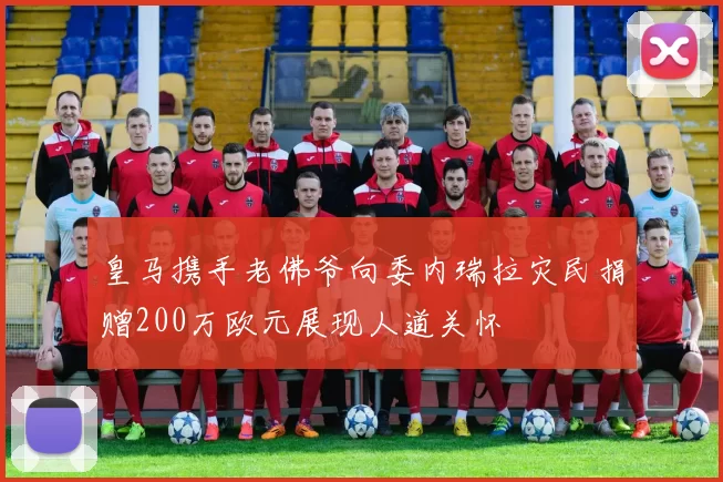皇马携手老佛爷向委内瑞拉灾民捐赠200万欧元展现人道关怀