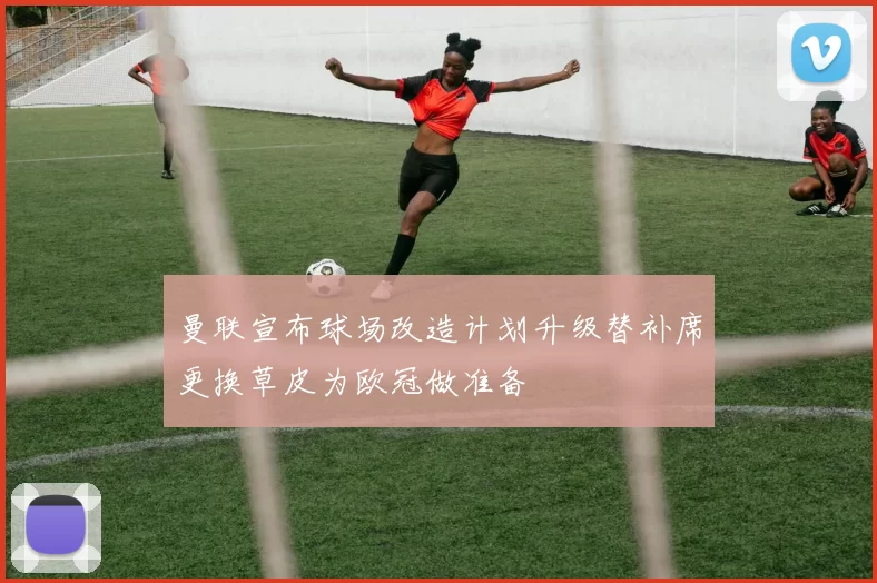 曼联宣布球场改造计划升级替补席更换草皮为欧冠做准备