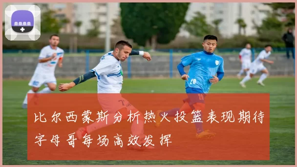 比尔西蒙斯分析热火投篮表现期待字母哥每场高效发挥