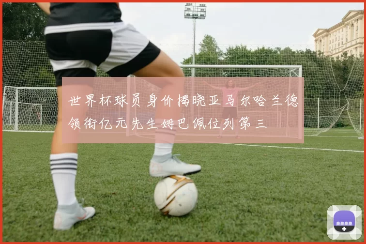 世界杯球员身价揭晓亚马尔哈兰德领衔亿元先生姆巴佩位列第三