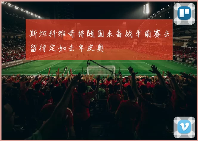 斯坦科维奇将随国米备战季前赛去留待定如去年皮奥