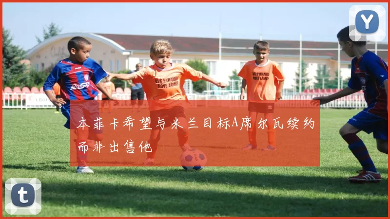 本菲卡希望与米兰目标A席尔瓦续约而非出售他